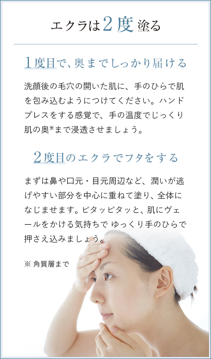 エクラは2回塗る　1回目で、奥までしっかり届ける 洗顔後の毛穴の開いた肌に、手のひらで肌を包み込むようにつけてください。ハンドプレスをする感覚で、手の温度でじっくり肌の奥まで浸透させましょう。　2回目のエクラでフタをする まずは鼻や口元・目元周辺など、潤いが逃げやすい部分を中心に重ねて塗り、全体になじませます。ピタッピタッと、肌にヴェールをかける気持ちでゆっくり手のひらで押さえ込みましょう。