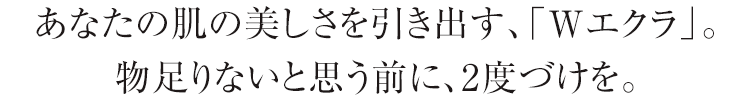 あなたの肌の美しさを引き出す、「Wエクラ」。物足りないと思う前に、2度づけを。