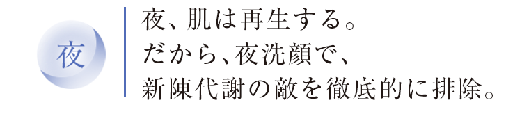 夜　夜、肌は再生する。だから、夜洗顔で、新陳代謝の敵を徹底的に排除。