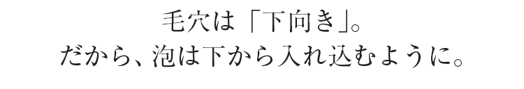 毛穴は「下向き」。だから、泡は下から入れ込むように。