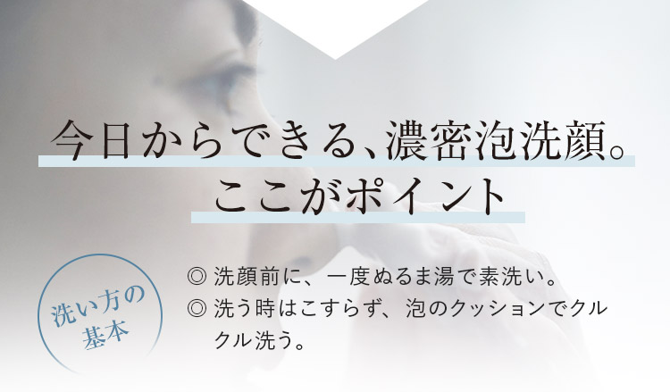 今日からできる、濃密泡洗顔。ここがポイント　洗い方の基本 ◎洗顔前に、一度ぬるま湯で素洗い。 ◎洗う時はこすらず、泡のクッションでクルクル洗う。