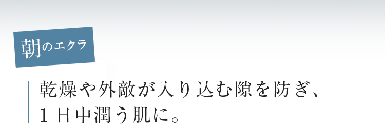 朝のエクラ　乾燥や外敵が入り込む隙を防ぎ、1日中潤う肌に。