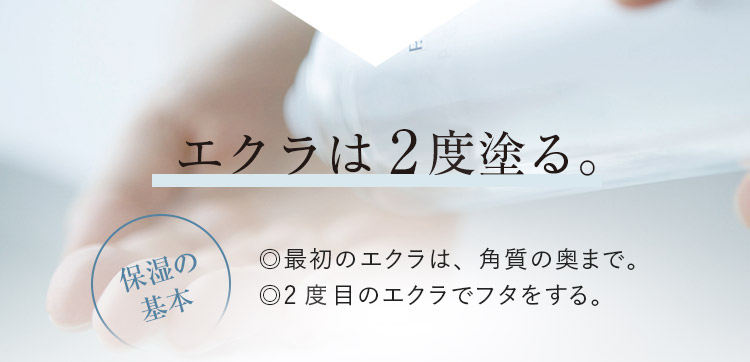 エクラは2回塗る。　保湿の基本 ◎最初のエクラは、角質の奥まで。 ◎2回目のエクラでフタをする。