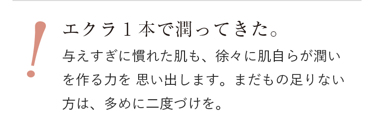 エクラ1本で潤ってきた。与えすぎに慣れた肌も、徐々に肌自らが潤いを作る力を 思い出します。まだもの足りない方は、多めに二度づけを。