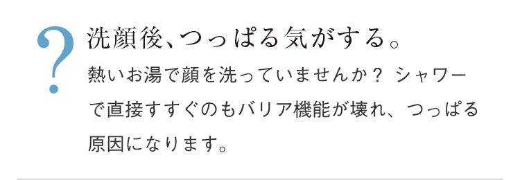 洗顔後、つっぱる気がする。熱いお湯で顔を洗っていませんか？シャワーで直接すすぐのもバリア機能が壊れ、つっぱる原因になります。