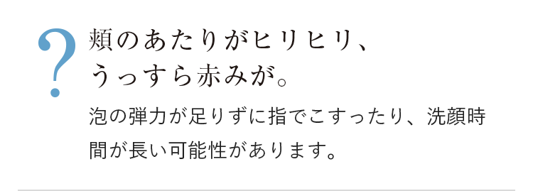 頬のあたりがヒリヒリ、うっすら赤みが。泡の弾力が足りずに指でこすったり、洗顔時間が長い可能性があります。