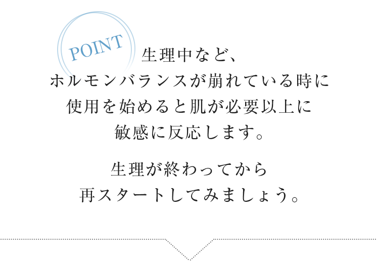 POINT　生理中など、ホルモンバランスが崩れている時に使用を始めると肌が必要以上に敏感に反応します。生理が終わってから再スタートしてみましょう。