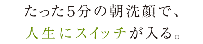 たった5分の朝洗顔で、人生にスイッチが入る。