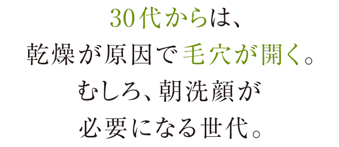 30代からは、乾燥が原因で毛穴が開く。むしろ、朝洗顔が必要になる世代。