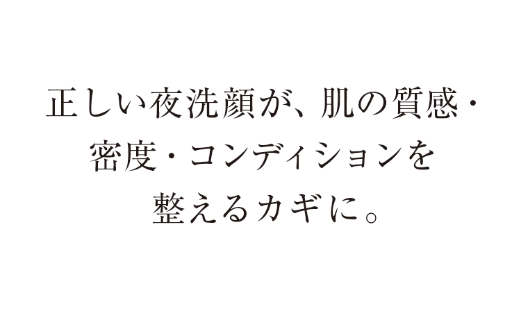 正しい夜洗顔が、肌の質感・密度・コンディションを整えます。