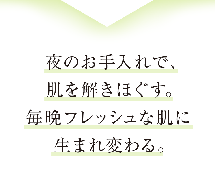 夜のお手入れで、肌を解きほぐす。毎晩フレッシュな肌に生まれ変わる。