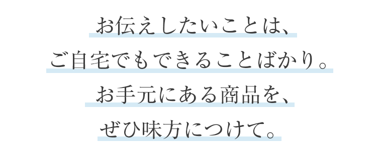 お伝えしたいことは、ご自宅でもできることばかり。お手元にある商品を、ぜひ味方につけて。