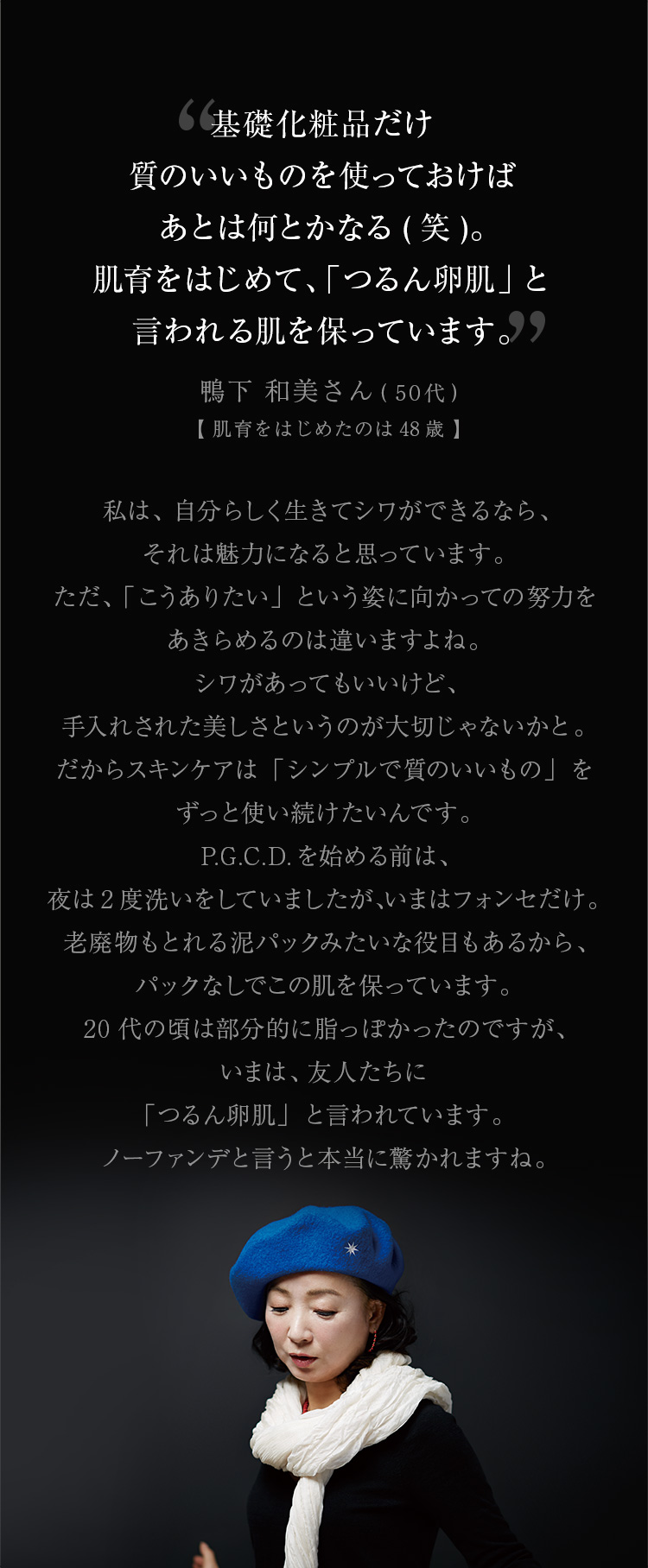 基礎化粧品だけ質のいいものを使っておけばあとは何とかなる（笑）。肌育をはじめて、「つるん卵肌」と言われる肌を保っています。私は、自分らしく生きてシワができるなら、それは魅力になると思っています。ただ、「こうありたい」という姿に向かっての努力をあきらめるのは違いますよね。シワがあってもいいけど、手入れされた美しさというのが大切じゃないかと。だからスキンケアは「シンプルで質のいいもの」をずっと使い続けたいんです。P.G.C.D.を始める前は、夜は2度洗いをしていましたが、いまはフォンセだけ。老廃物もとれる泥パックみたいな役目もあるから、パックなしでこの肌を保っています。20代の頃は部分的に脂っぽかったのですが、いまはそれもなく、友人たちに「つるん卵肌」と言われています。ノーファンデと言うと本当に驚かれますね。 鴨下 和美さん（50代）【肌育をはじめたのは48歳】