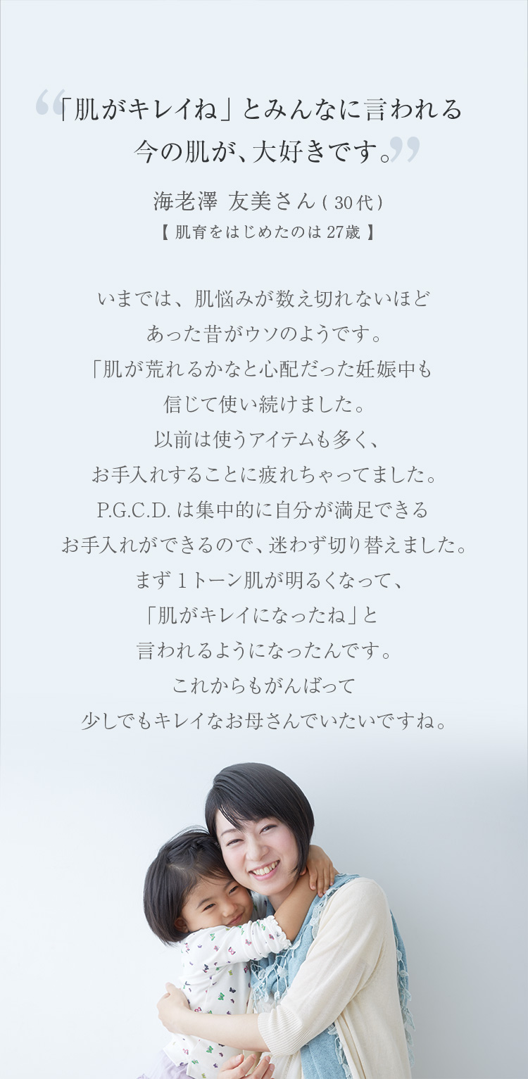 「肌がキレイね」とみんなに言われる今の肌が、大好きです。いまでは、肌悩みが数え切れないほどあった昔がウソのようです。「肌が荒れるかなと思った妊娠中でも肌が安定していました。以前は使うアイテムも多く、お手入れすることに疲れちゃってました。P.G.C.D.は集中的に自分が満足できるお手入れができるので、迷わず切り替えました。まず1トーン肌が明るくなって、ハリも出てきて、「肌がキレイになったね」と言われるようになったんです。これからもがんばって少しでもキレイなお母さんでいたいですね。 海老澤 友美さん（30代）【肌育をはじめたのは27歳】