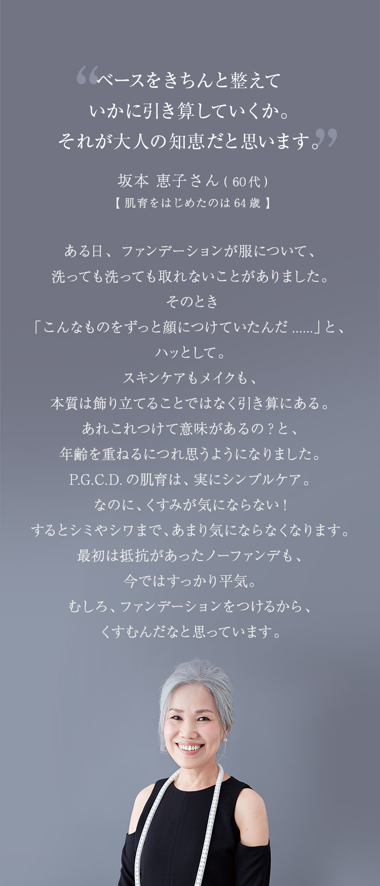 ベースをきちんと整えていかに引き算していくか。それが大人の知恵だと思います。ある日、ファンデーションが服について、洗っても洗っても取れないことがありました。そのとき「こんなものをずっと顔につけていたんだ......」と、ハッとして。スキンケアもメイクも、本質は飾り立てることではなく引き算にある。あれこれつけて意味があるの？と、年齢を重ねるにつれ思うようになりました。P.G.C.D.の肌育は、実にシンプルケア。なのに、くすみが気にならない！するとシミやシワまで、あまり気にならなくなります。「最初は抵抗があったノーファンデも、今ではすっかり平気。むしろ、ファンデーションをつけるから、くすむんだなと思っています。 坂本 恵子さん（60代）【肌育をはじめたのは64歳】