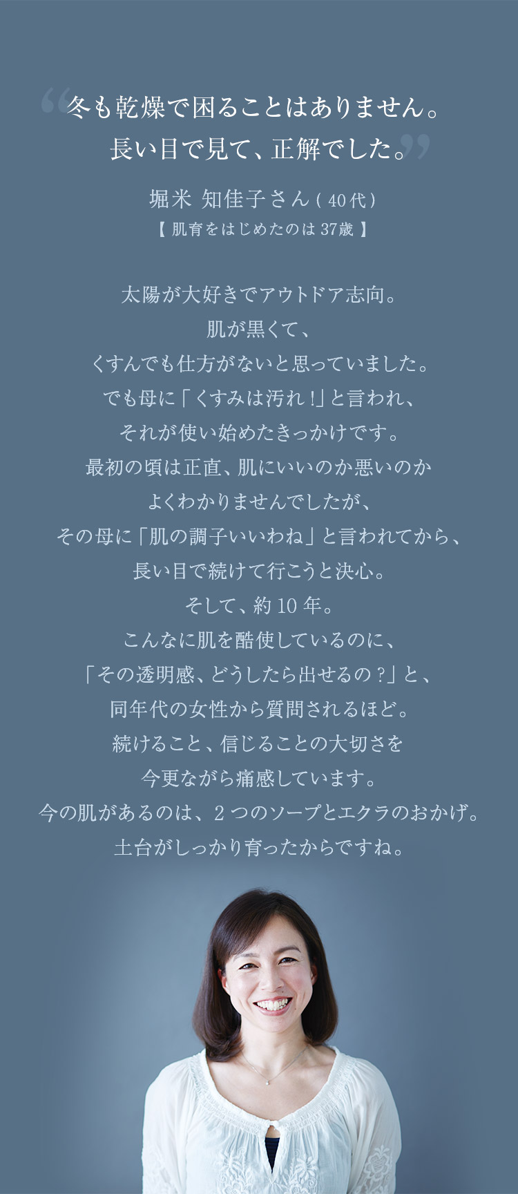 冬も乾燥で困ることはありません。長い目で見て、正解でした。太陽が大好きでアウトドア志向。肌が黒くて、くすんでも仕方がないと思っていました。でも母に「くすみは汚れ！」と言われ、それが使い始めたきっかけです。最初の頃は正直、肌にいいのか悪いのかよくわかりませんでしたが、その母に「肌の調子いいわね」と言われてから、長い目で続けて行こうと決心。そして、約10年。こんなに肌を酷使しているのに、「その透明感、どうしたら出せるの？」と、同年代の女性から質問されるほど。「続けること、信じることの大切さを今更ながら痛感しています。今の肌があるのは、2つのソープとエクラのおかげ。土台がしっかり育ったからですね。 堀米 知佳子さん（40代）【肌育をはじめたのは37歳】