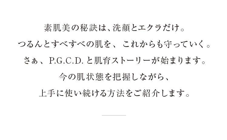 素肌美の秘訣は、洗顔とエクラだけ。つるんとすべすべの肌を、これからも守っていきたい。P.G.C.D.と肌育ストーリーの始まり。ステップごとに今の状態がわかり、使い続ける方法をご紹介します。